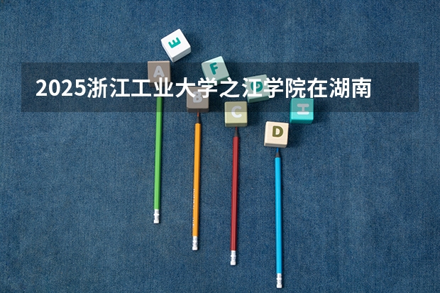 2025浙江工业大学之江学院在湖南招生计划一览表