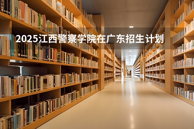 2025江西警察学院在广东招生计划一览表
