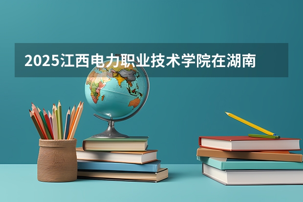2025江西电力职业技术学院在湖南招生计划一览表