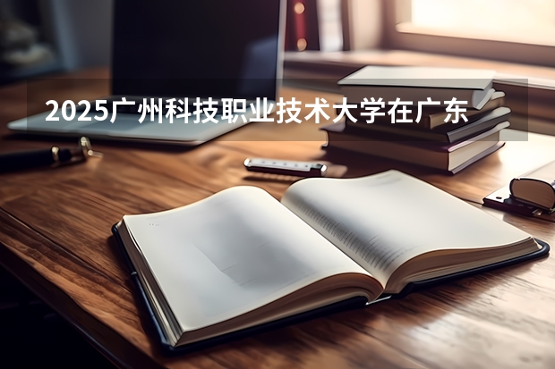 2025广州科技职业技术大学在广东招生计划一览表