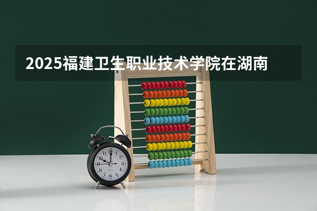 2025福建卫生职业技术学院在湖南招生计划一览表