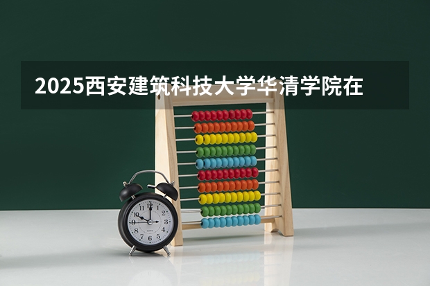2025西安建筑科技大学华清学院在湖南招生计划一览表