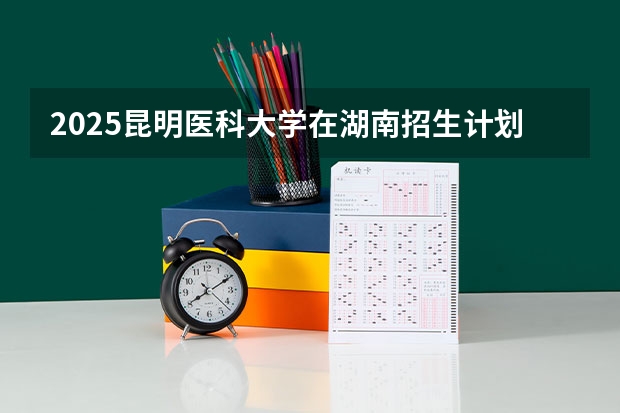 2025昆明医科大学在湖南招生计划一览表