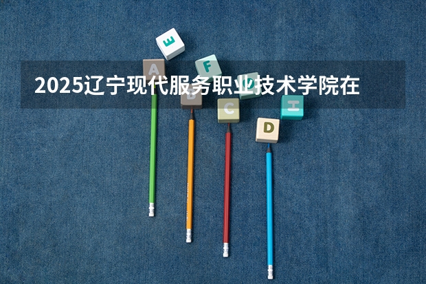 2025辽宁现代服务职业技术学院在湖南招生计划一览表
