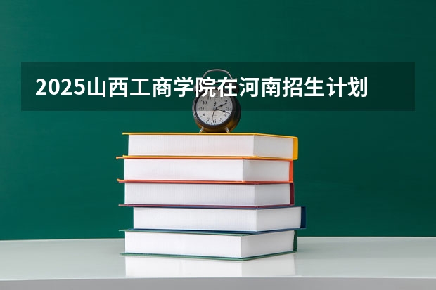 2025山西工商学院在河南招生计划一览表