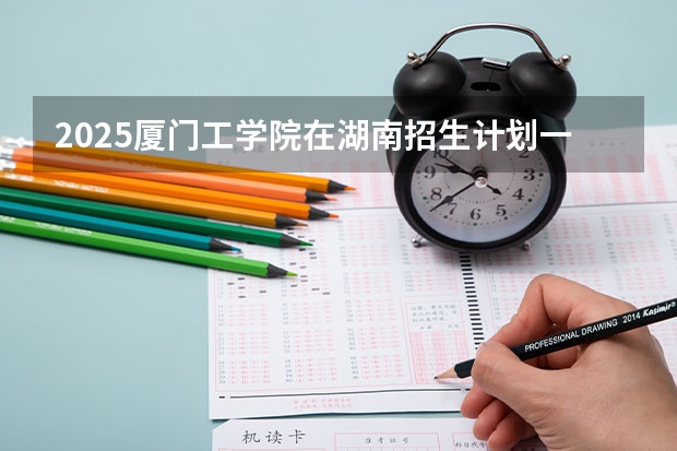 2025厦门工学院在湖南招生计划一览表
