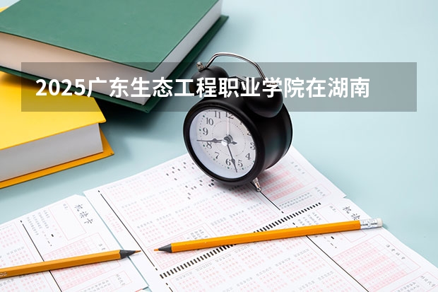 2025广东生态工程职业学院在湖南招生计划一览表
