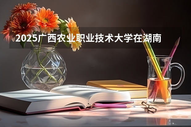2025广西农业职业技术大学在湖南招生计划一览表