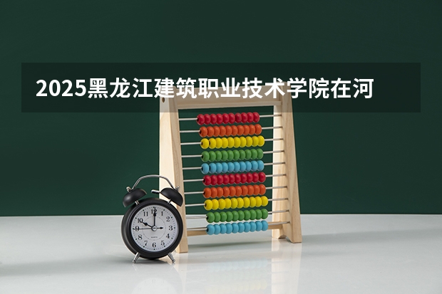 2025黑龙江建筑职业技术学院在河北招生计划一览表