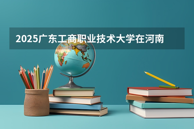 2025广东工商职业技术大学在河南招生计划一览表