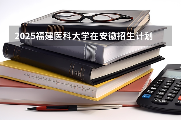 2025福建医科大学在安徽招生计划一览表