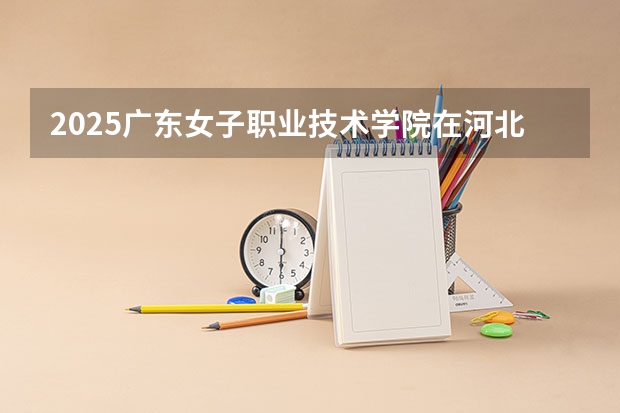 2025广东女子职业技术学院在河北招生计划一览表