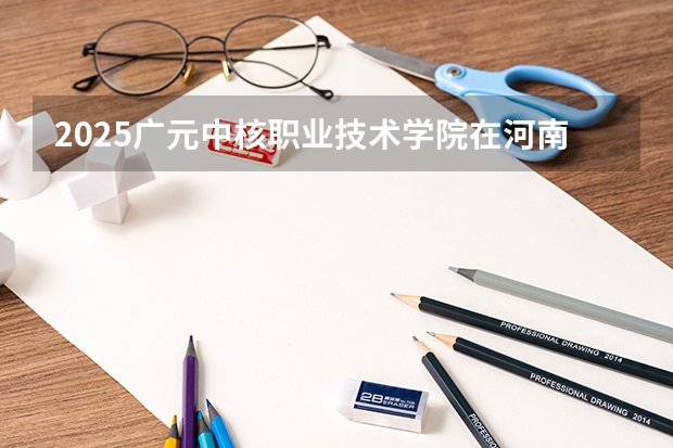 2025广元中核职业技术学院在河南招生计划一览表