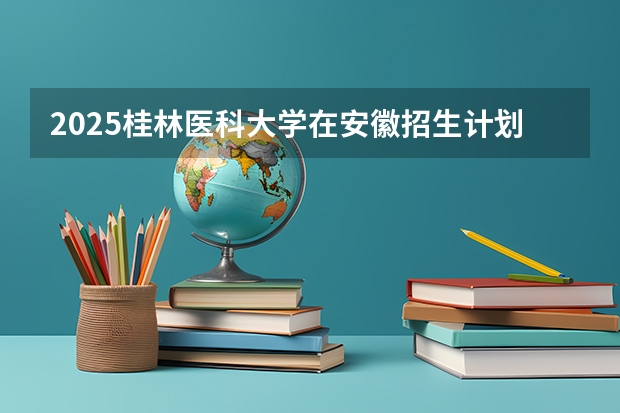 2025桂林医科大学在安徽招生计划一览表
