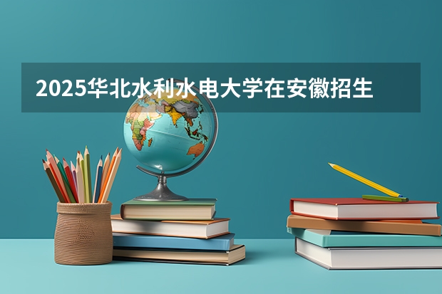2025华北水利水电大学在安徽招生计划一览表
