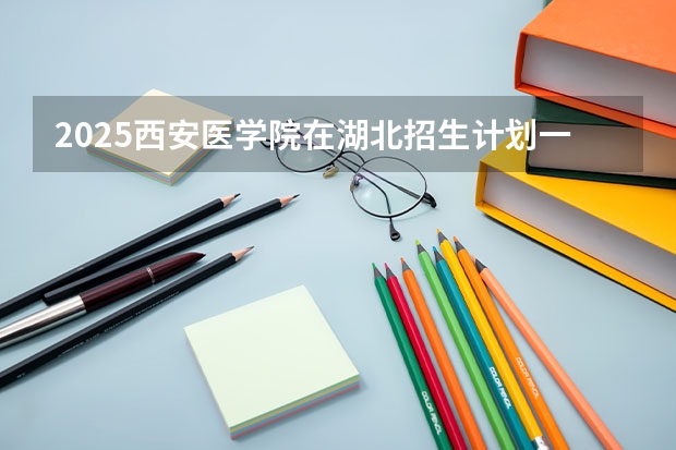 2025西安医学院在湖北招生计划一览表