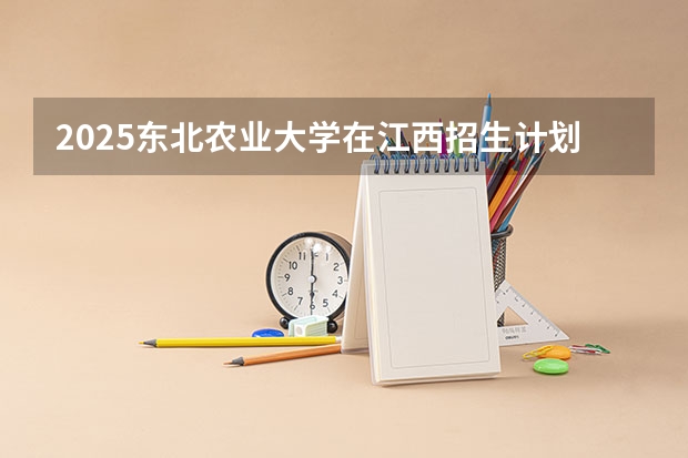 2025东北农业大学在江西招生计划一览表