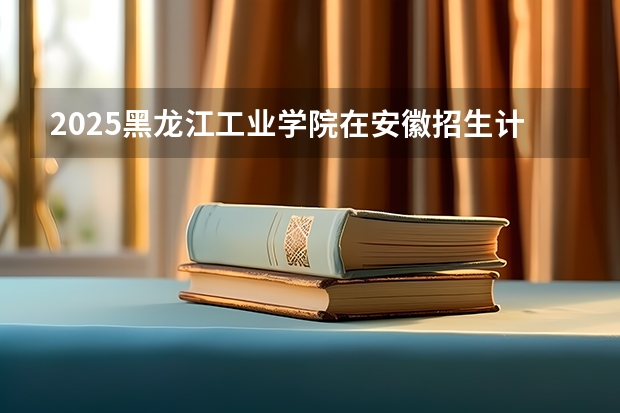 2025黑龙江工业学院在安徽招生计划一览表
