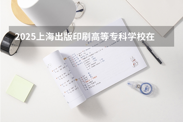 2025上海出版印刷高等专科学校在安徽招生计划一览表