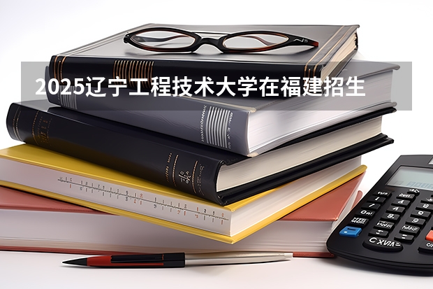 2025辽宁工程技术大学在福建招生计划一览表
