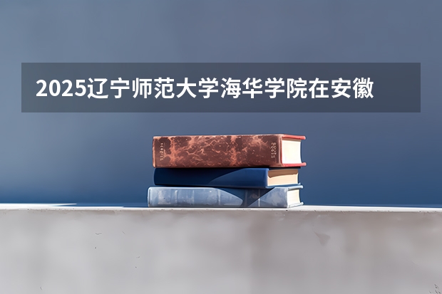 2025辽宁师范大学海华学院在安徽招生计划一览表