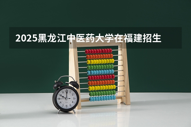 2025黑龙江中医药大学在福建招生计划一览表