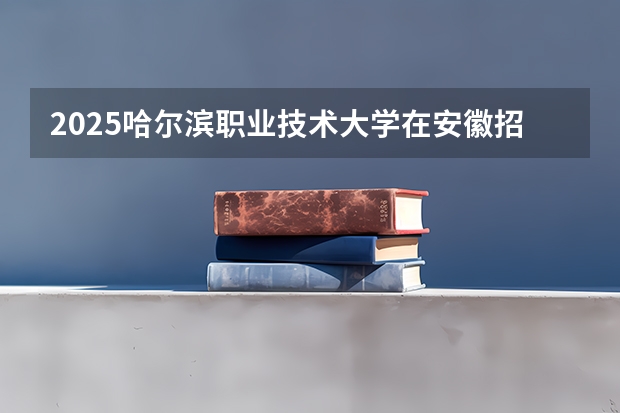 2025哈尔滨职业技术大学在安徽招生计划一览表