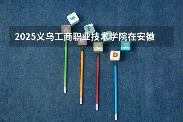 2025义乌工商职业技术学院在安徽招生计划一览表