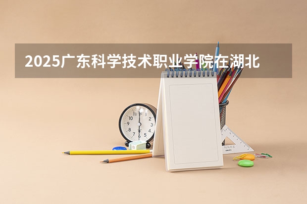 2025广东科学技术职业学院在湖北招生计划一览表