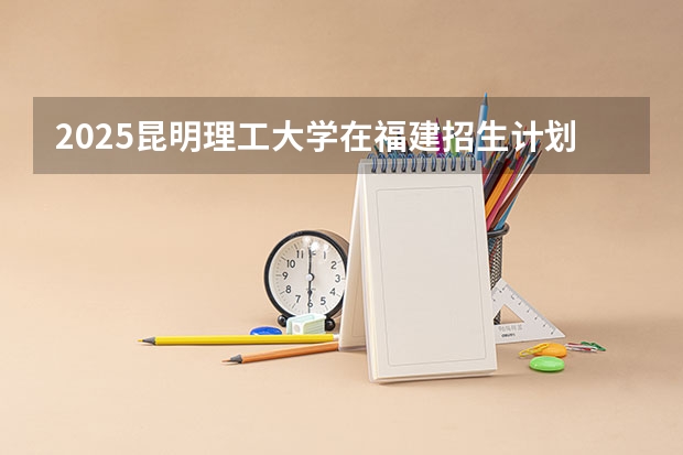 2025昆明理工大学在福建招生计划一览表