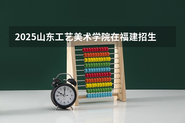 2025山东工艺美术学院在福建招生计划一览表