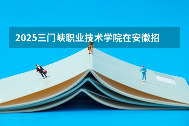 2025三门峡职业技术学院在安徽招生计划一览表