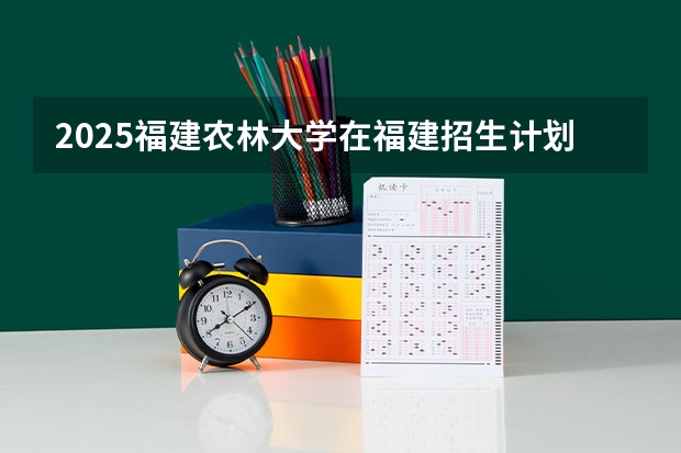 2025福建农林大学在福建招生计划一览表