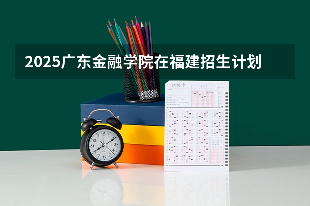 2025广东金融学院在福建招生计划一览表