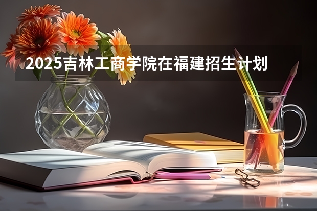 2025吉林工商学院在福建招生计划一览表