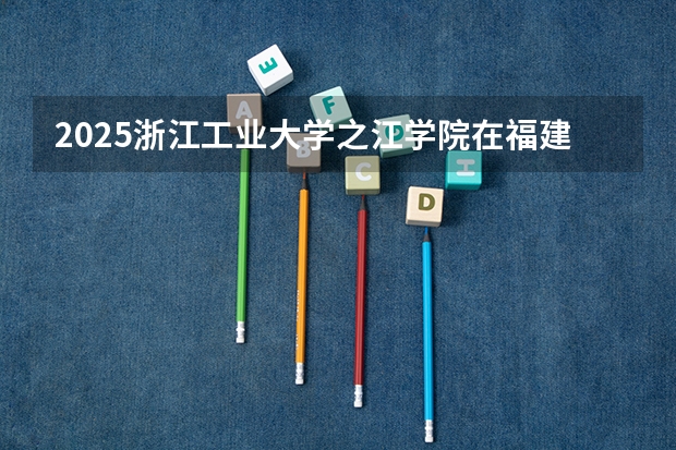 2025浙江工业大学之江学院在福建招生计划一览表