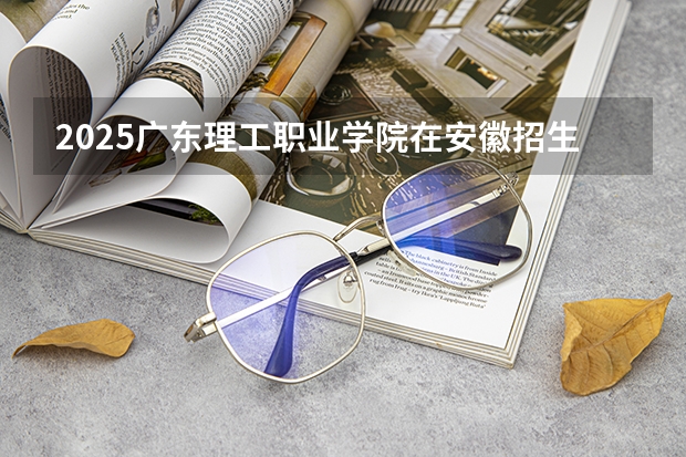 2025广东理工职业学院在安徽招生计划一览表