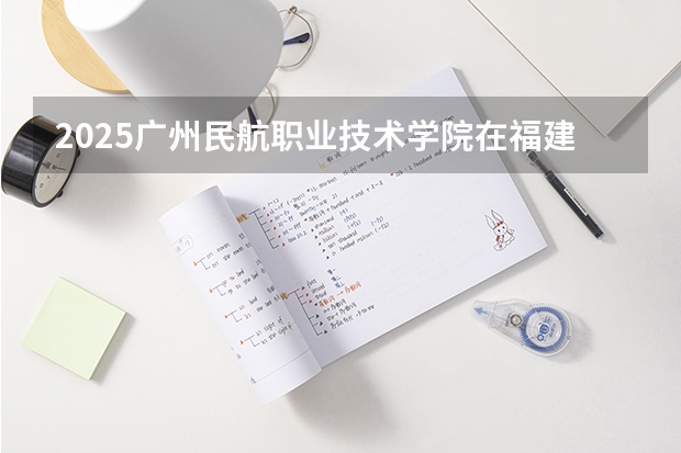 2025广州民航职业技术学院在福建招生计划一览表