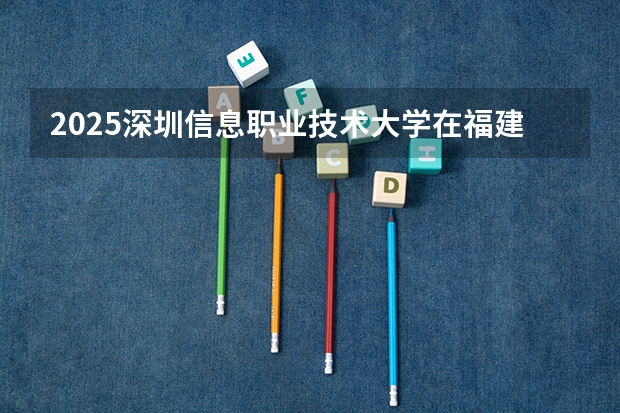 2025深圳信息职业技术大学在福建招生计划一览表