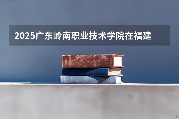 2025广东岭南职业技术学院在福建招生计划一览表