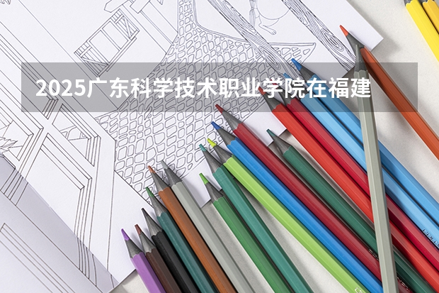 2025广东科学技术职业学院在福建招生计划一览表