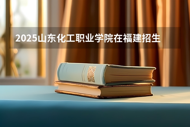 2025山东化工职业学院在福建招生计划一览表