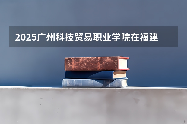 2025广州科技贸易职业学院在福建招生计划一览表