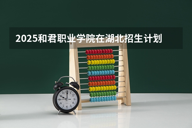 2025和君职业学院在湖北招生计划一览表