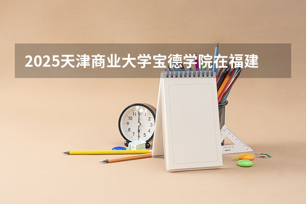 2025天津商业大学宝德学院在福建招生计划一览表