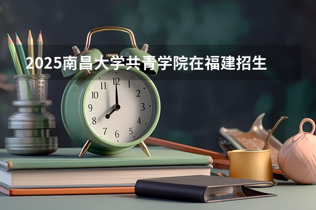 2025南昌大学共青学院在福建招生计划一览表