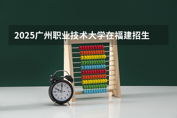 2025广州职业技术大学在福建招生计划一览表