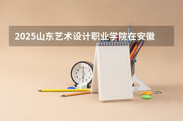 2025山东艺术设计职业学院在安徽招生计划一览表