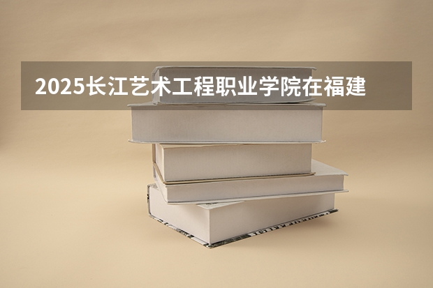 2025长江艺术工程职业学院在福建招生计划一览表