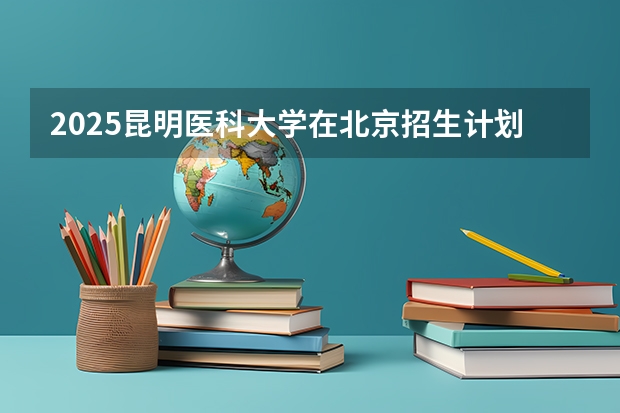 2025昆明医科大学在北京招生计划一览表